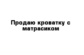 Продаю кроватку с матрасиком